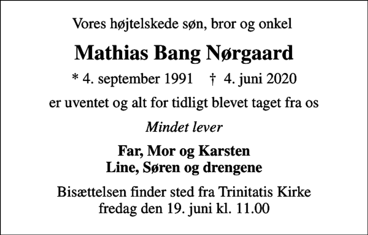 <p>Vores højtelskede søn, bror og onkel<br />Mathias Bang Nørgaard<br />* 4. september 1991 ✝ 4. juni 2020<br />er uventet og alt for tidligt blevet taget fra os<br />Mindet lever<br />Far, Mor og Karsten Line, Søren og drengene<br />Bisættelsen finder sted fra Trinitatis Kirke fredag den 19. juni kl. 11.00</p>