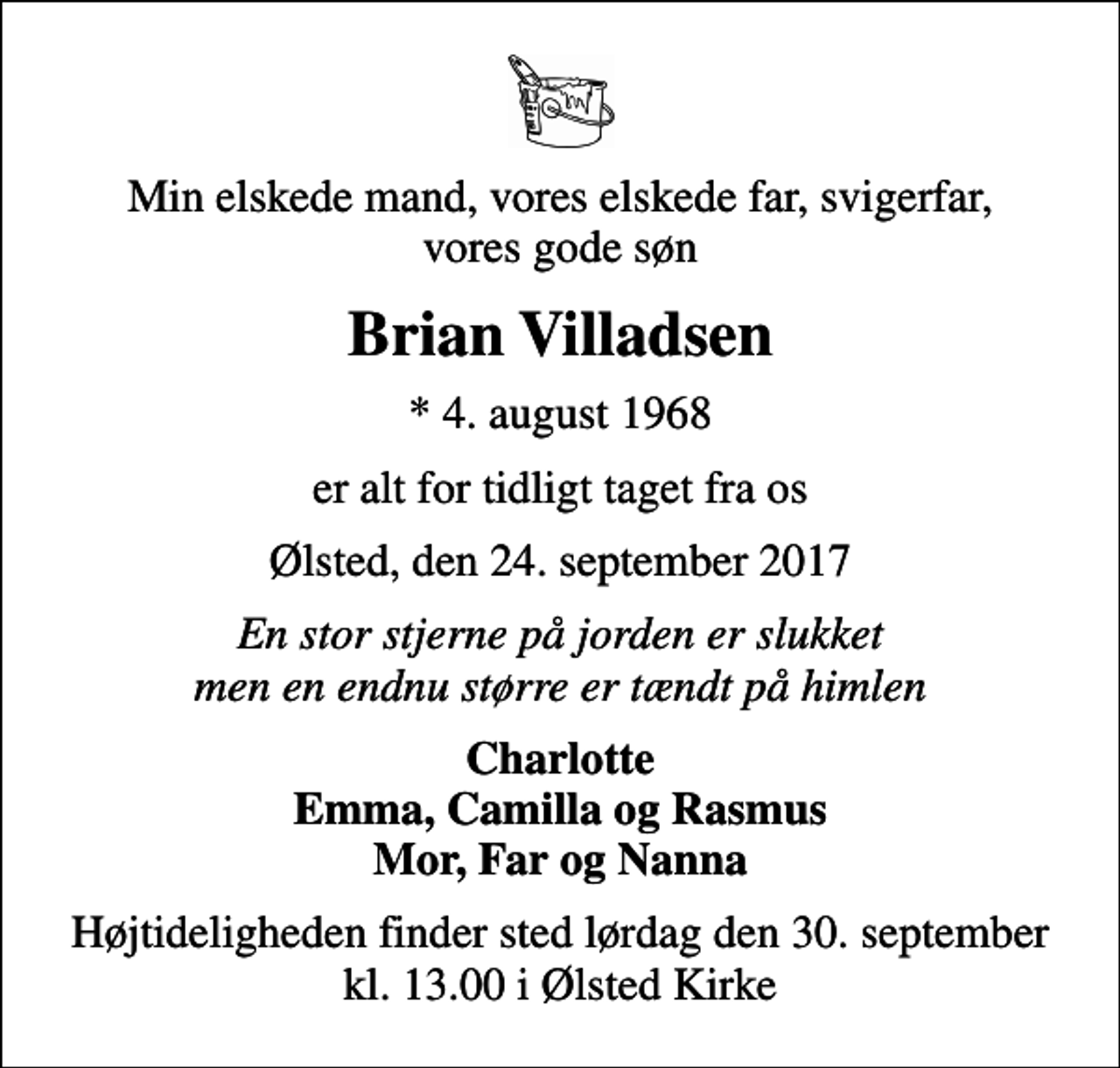<p>Min elskede mand, vores elskede far, svigerfar, vores gode søn<br />Brian Villadsen<br />* 4. august 1968<br />er alt for tidligt taget fra os<br />Ølsted, den 24. september 2017<br />En stor stjerne på jorden er slukket men en endnu større er tændt på himlen<br />Charlotte Emma, Camilla og Rasmus Mor, Far og Nanna<br />Højtideligheden finder sted lørdag den 30. september kl. 13.00 i Ølsted Kirke</p>