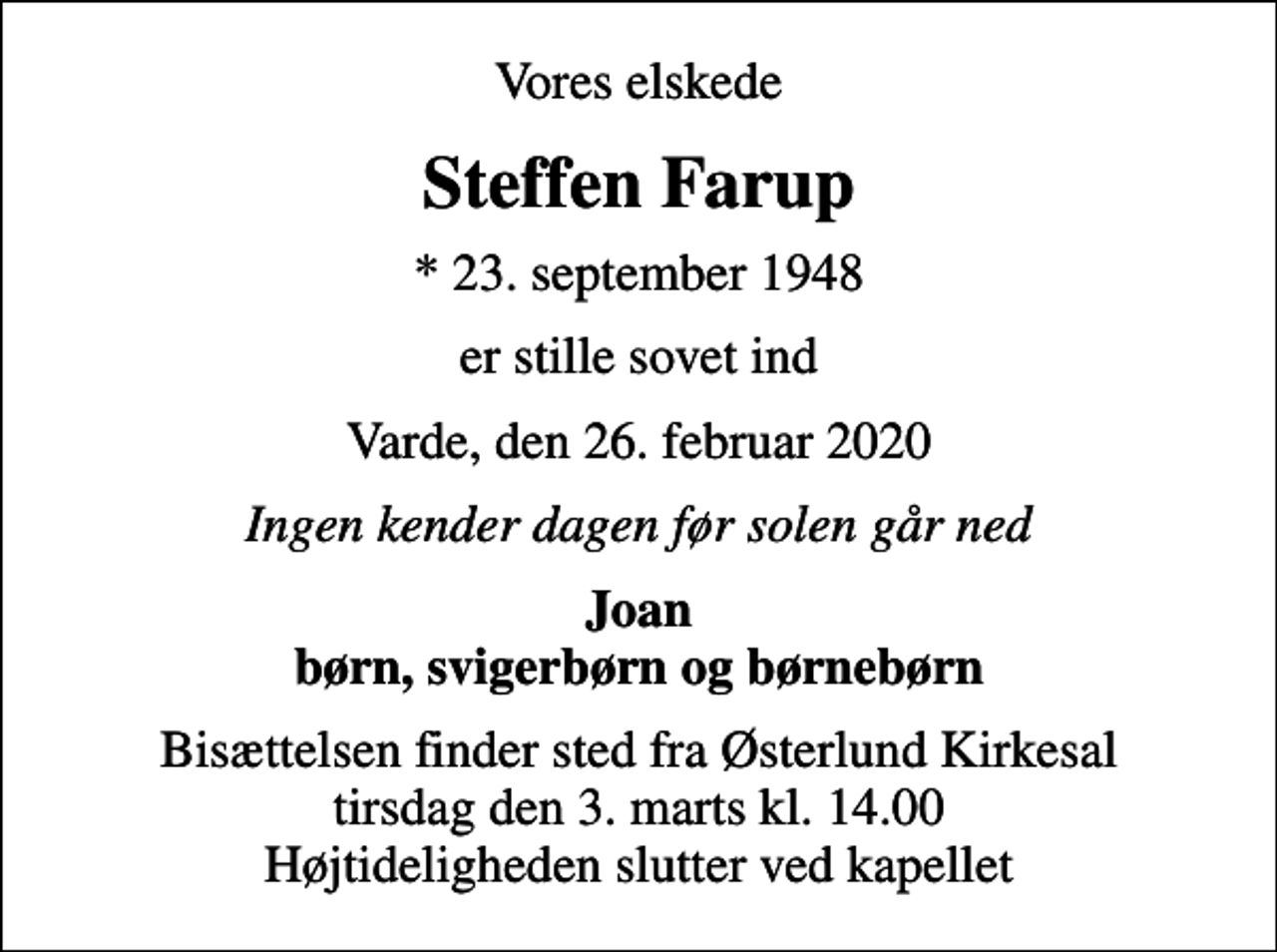 <p>Vores elskede<br />Steffen Farup<br />* 23. september 1948<br />er stille sovet ind<br />Varde, den 26. februar 2020<br />Ingen kender dagen før solen går ned<br />Joan børn, svigerbørn og børnebørn<br />Bisættelsen finder sted fra Østerlund Kirkesal tirsdag den 3. marts kl. 14.00 Højtideligheden slutter ved kapellet</p>