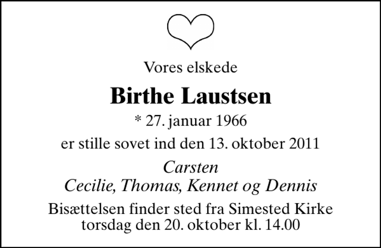 <p>Vores elskede<br />Birthe Laustsen<br />* 27. januar 1966<br />er stille sovet ind den 13. oktober 2011<br />Carsten Cecilie, Thomas, Kennet og Dennis<br />Bisættelsen finder sted fra Simested Kirke torsdag den 20. oktober kl. 14.00</p>