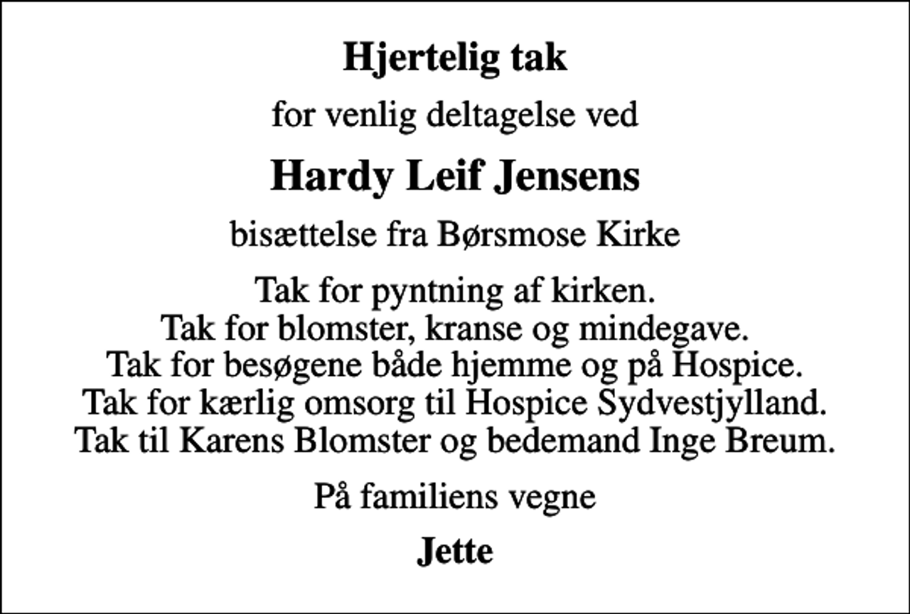 <p>Hjertelig tak<br />for venlig deltagelse ved<br />Hardy Leif Jensens<br />bisættelse fra Børsmose Kirke<br />Tak for pyntning af kirken. Tak for blomster, kranse og mindegave. Tak for besøgene både hjemme og på Hospice. Tak for kærlig omsorg til Hospice Sydvestjylland. Tak til Karens Blomster og bedemand Inge Breum.<br />På familiens vegne<br />Jette</p>