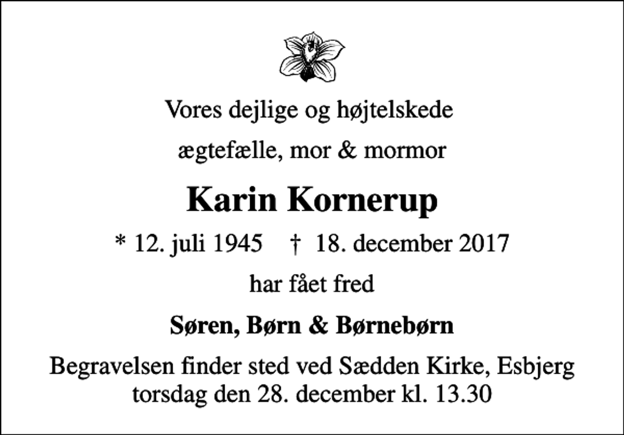 <p>Vores dejlige og højtelskede<br />ægtefælle, mor &amp; mormor<br />Karin Kornerup<br />* 12. juli 1945 ✝ 18. december 2017<br />har fået fred<br />Søren, Børn &amp; Børnebørn<br />Begravelsen finder sted ved Sædden Kirke, Esbjerg torsdag den 28. december kl. 13.30</p>