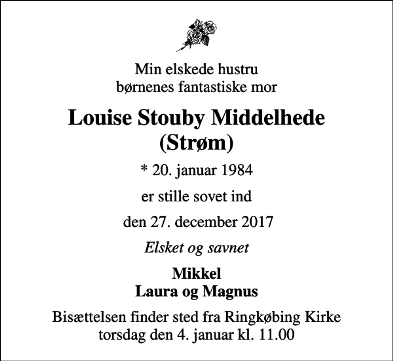 <p>Min elskede hustru børnenes fantastiske mor<br />Louise Stouby Middelhede (Strøm)<br />* 20. januar 1984<br />er stille sovet ind<br />den 27. december 2017<br />Elsket og savnet<br />Mikkel Laura og Magnus<br />Bisættelsen finder sted fra Ringkøbing Kirke torsdag den 4. januar kl. 11.00</p>