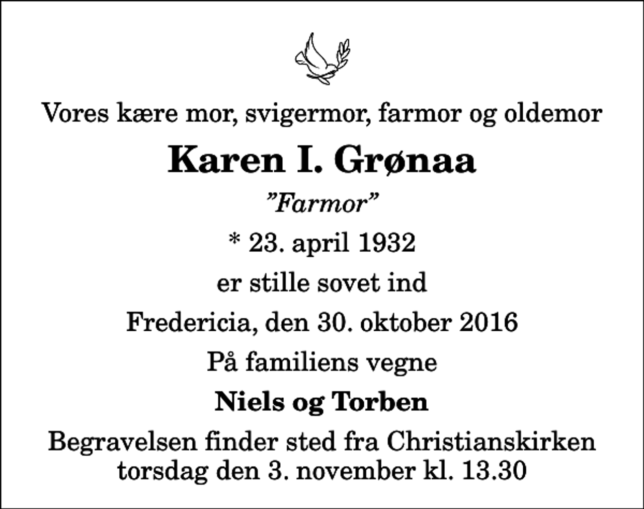 <p>Vores kære mor, svigermor, farmor og oldemor<br />Karen I. Grønaa<br />Farmor<br />* 23. april 1932<br />er stille sovet ind<br />Fredericia, den 30. oktober 2016<br />På familiens vegne<br />Niels og Torben<br />Begravelsen finder sted fra Christianskirken torsdag den 3. november kl. 13.30</p>