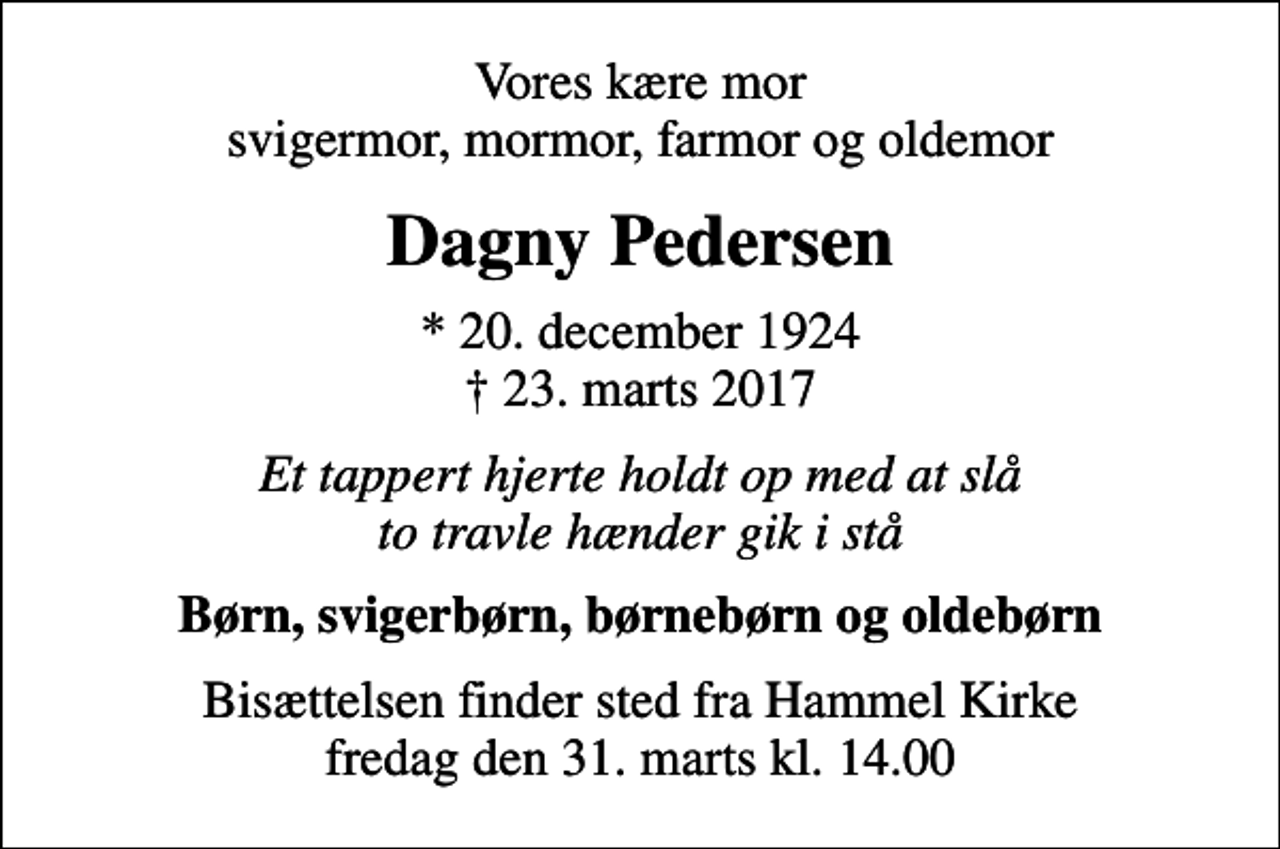 <p>Vores kære mor svigermor, mormor, farmor og oldemor<br />Dagny Pedersen<br />* 20. december 1924<br />✝ 23. marts 2017<br />Et tappert hjerte holdt op med at slå to travle hænder gik i stå<br />Børn, svigerbørn, børnebørn og oldebørn<br />Bisættelsen finder sted fra Hammel Kirke fredag den 31. marts kl. 14.00</p>