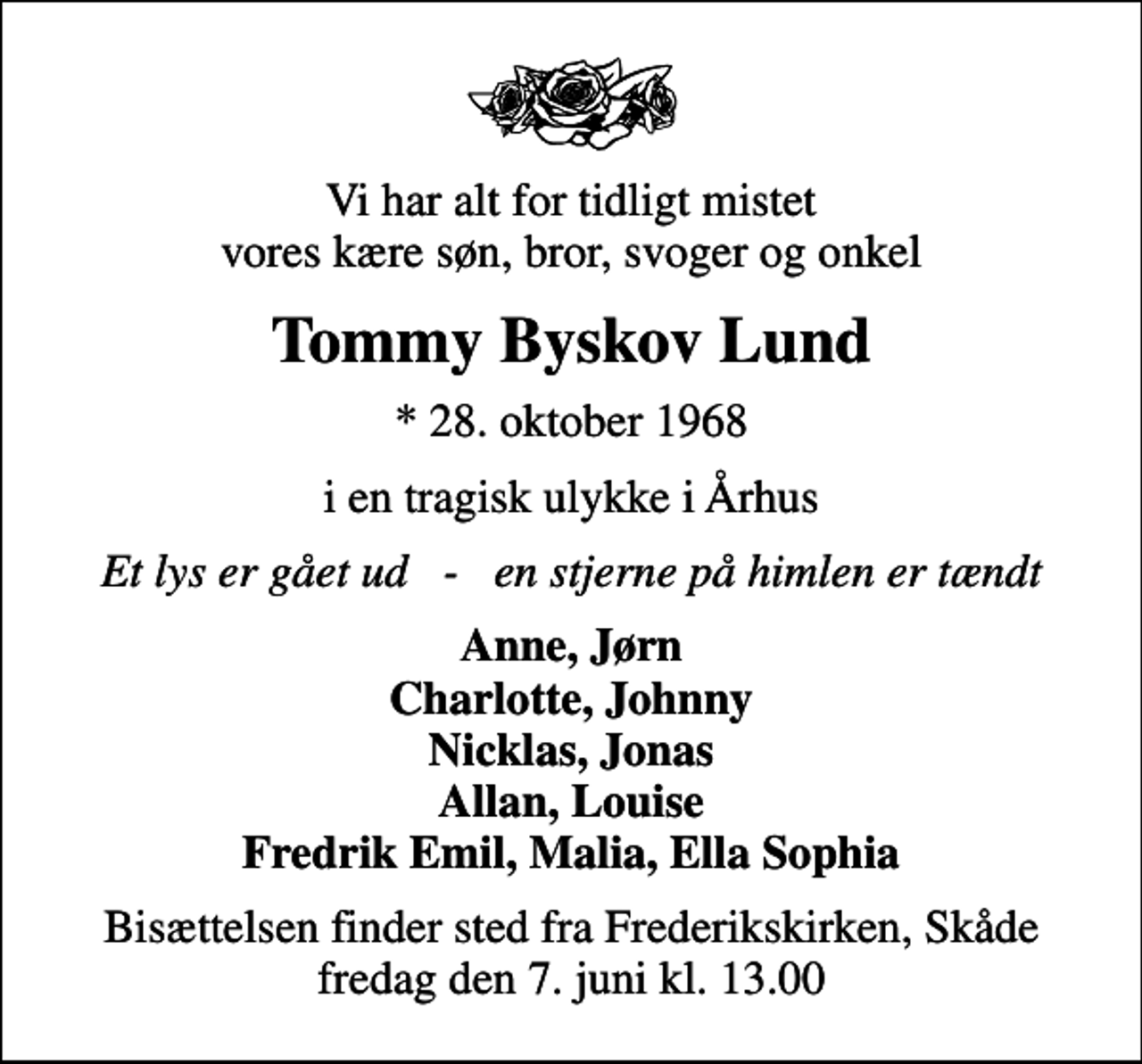 <p>Vi har alt for tidligt mistet vores kære søn, bror, svoger og onkel<br />Tommy Byskov Lund<br />* 28. oktober 1968<br />i en tragisk ulykke i Århus<br />Et lys er gået ud - en stjerne på himlen er tændt<br />Anne, Jørn Charlotte, Johnny Nicklas, Jonas Allan, Louise Fredrik Emil, Malia, Ella Sophia<br />Bisættelsen finder sted fra Frederikskirken, Skåde fredag den 7. juni kl. 13.00</p>