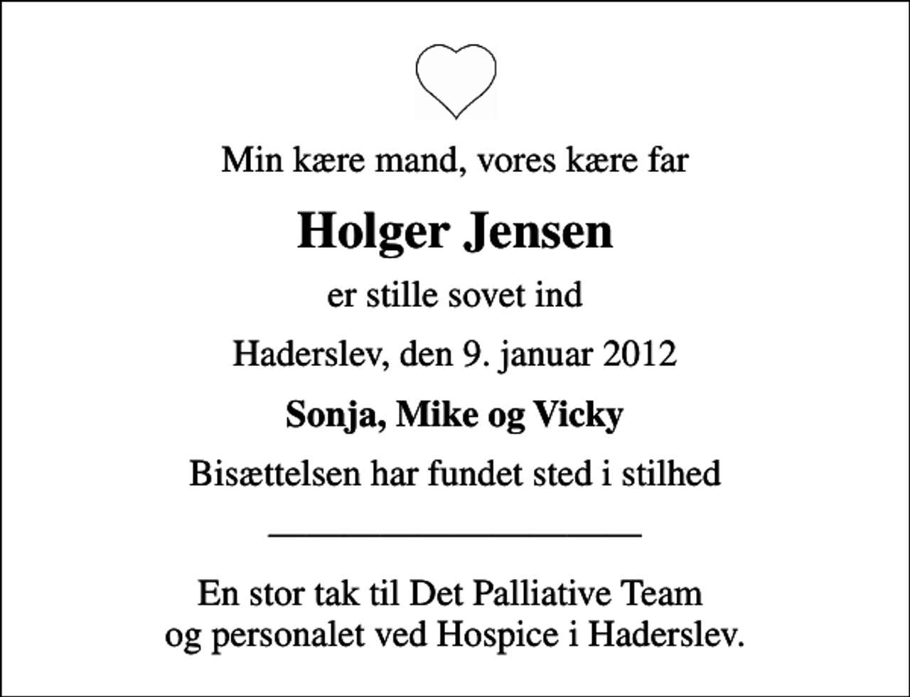 <p>Min kære mand, min kære far<br />Holger Jensen<br />er stille sovet ind<br />Haderslev, den 9. januar 2012<br />Sonja, Mike og Vicky<br />Bisættelsen har fundet sted i stilhed<br />En stor tak til Det Palliative Team og personalet ved Hospice i Haderslev</p>