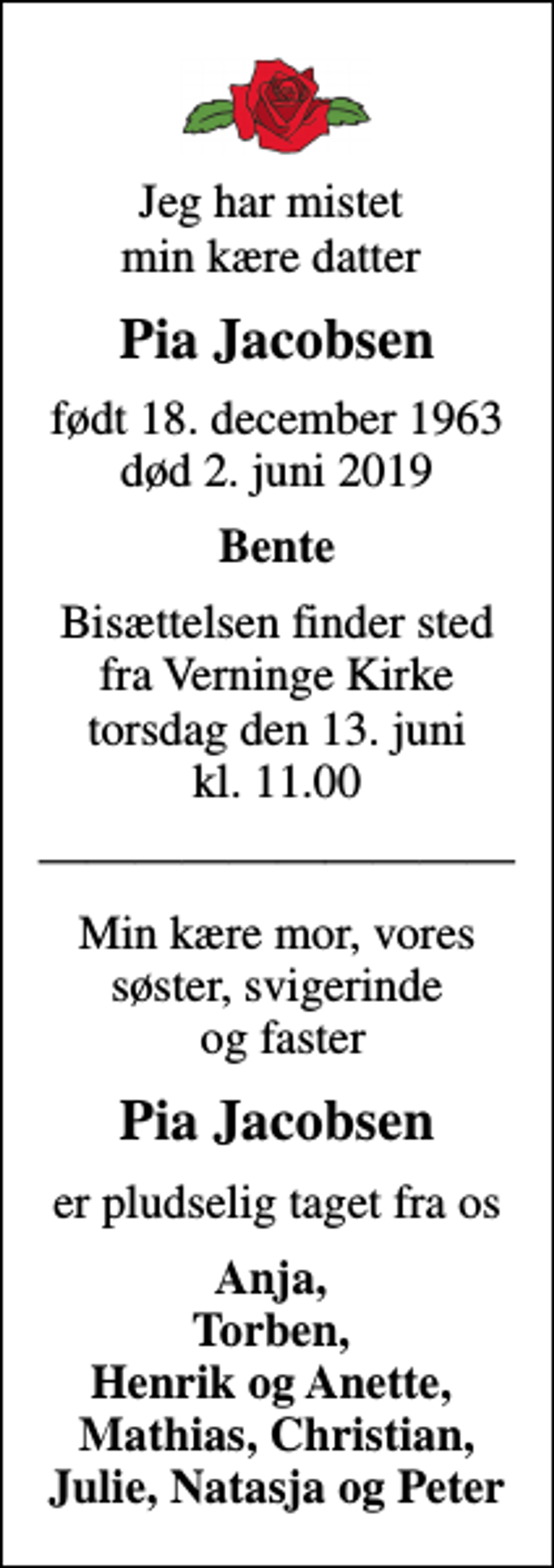 <p>Jeg har mistet min kære datter<br />Pia Jacobsen<br />født 18. december 1963<br />død 2. juni 2019<br />Bente<br />Bisættelsen finder sted fra Verninge Kirke torsdag den 13. juni kl. 11.00<br />Min kære mor, vores søster, svigerinde og faster<br />Pia Jacobsen<br />er pludselig taget fra os<br />Anja, Torben, Henrik og Anette, Mathias, Christian, Julie, Natasja og Peter</p>