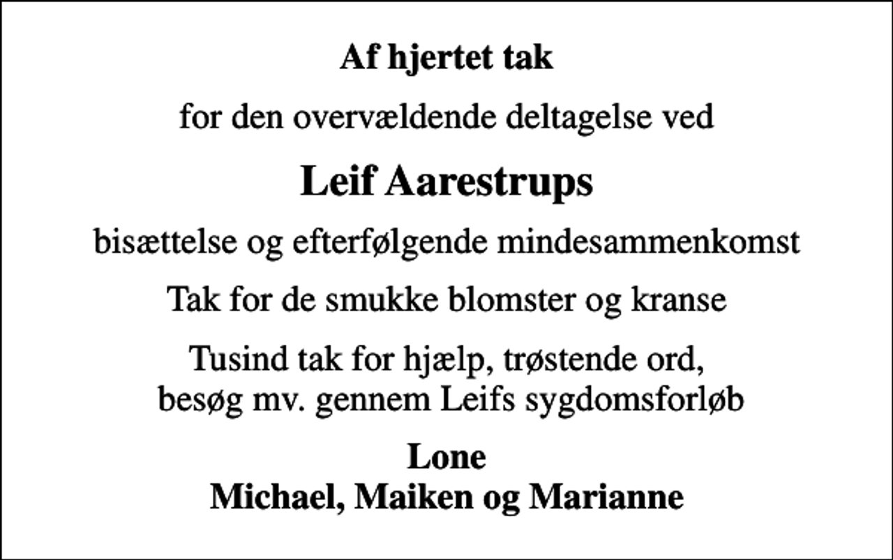 <p>Af hjertet tak<br />for den overvældende deltagelse ved<br />Leif Aarestrups<br />bisættelse og efterfølgende mindesammenkomst<br />Tak for de smukke blomster og kranse<br />Tusind tak for hjælp, trøstende ord, besøg mv. gennem Leifs sygdomsforløb<br />Lone Michael, Maiken og Marianne</p>