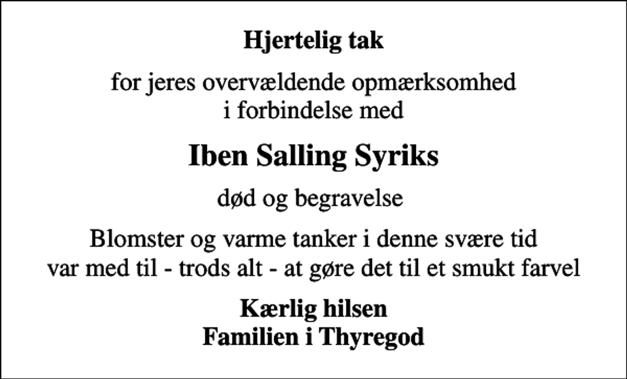 <p>Hjertelig tak<br />for jeres overvældende opmærksomhed i forbindelse med<br />Iben Salling Syriks<br />død og begravelse<br />Blomster og varme tanker i denne svære tid var med til - trods alt - at gøre det til et smukt farvel<br />Kærlig hilsen Familien i Thyregod</p>