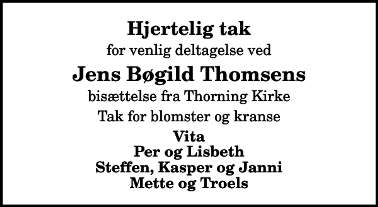 <p>Hjertelig tak<br />for venlig deltagelse ved<br />Jens Bøgild Thomsens<br />bisættelse fra Thorning Kirke<br />Tak for blomster og kranse<br />Vita Per og Lisbeth Steffen, Kasper og Janni Mette og Troels</p>