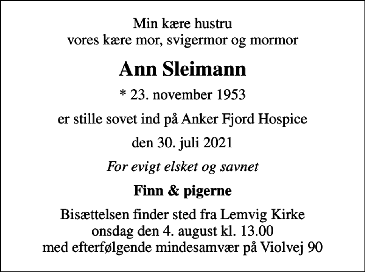 <p>Min kære hustru vores kære mor, svigermor og mormor<br />Ann Sleimann<br />* 23. november 1953<br />er stille sovet ind på Anker Fjord Hospice<br />den 30. juli 2021<br />For evigt elsket og savnet<br />Finn &amp; pigerne<br />Bisættelsen finder sted fra Lemvig Kirke onsdag den 4. august kl. 13.00 med efterfølgende mindesamvær på Violvej 90</p>