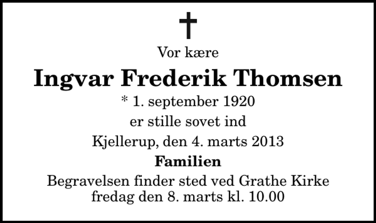 <p>Vor kære<br />Ingvar Frederik Thomsen<br />* 1. september 1920<br />er stille sovet ind<br />Kjellerup, den 4. marts 2013<br />Familien<br />Begravelsen finder sted ved Grathe Kirke fredag den 8. marts kl. 10.00</p>