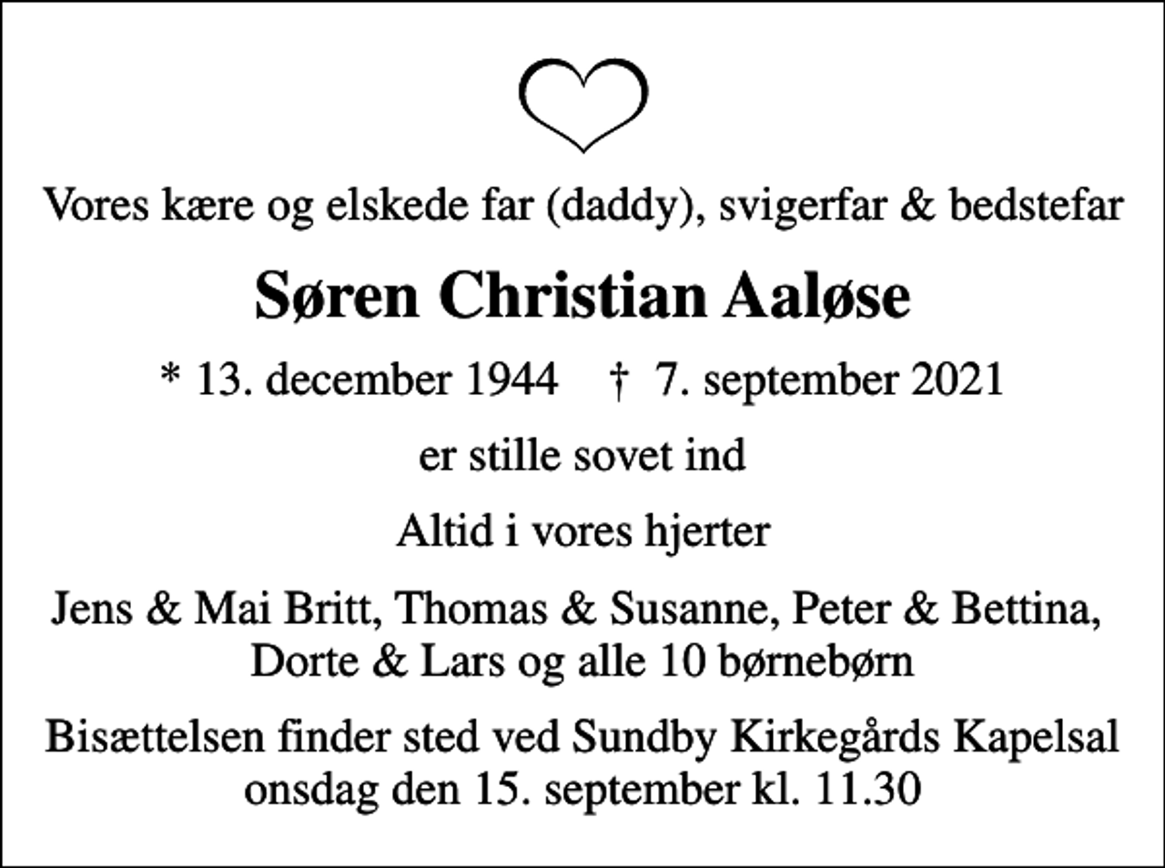 <p>Vores kære og elskede far (daddy), svigerfar &amp; bedstefar<br />Søren Christian Aaløse<br />* 13. december 1944 ✝ 7. september 2021<br />er stille sovet ind<br />Altid i vores hjerter<br />Jens &amp; Mai Britt, Thomas &amp; Susanne, Peter &amp; Bettina, Dorte &amp; Lars og alle 10 børnebørn<br />Bisættelsen finder sted ved Sundby Kirkegårds Kapelsal onsdag den 15. september kl. 11.30</p>