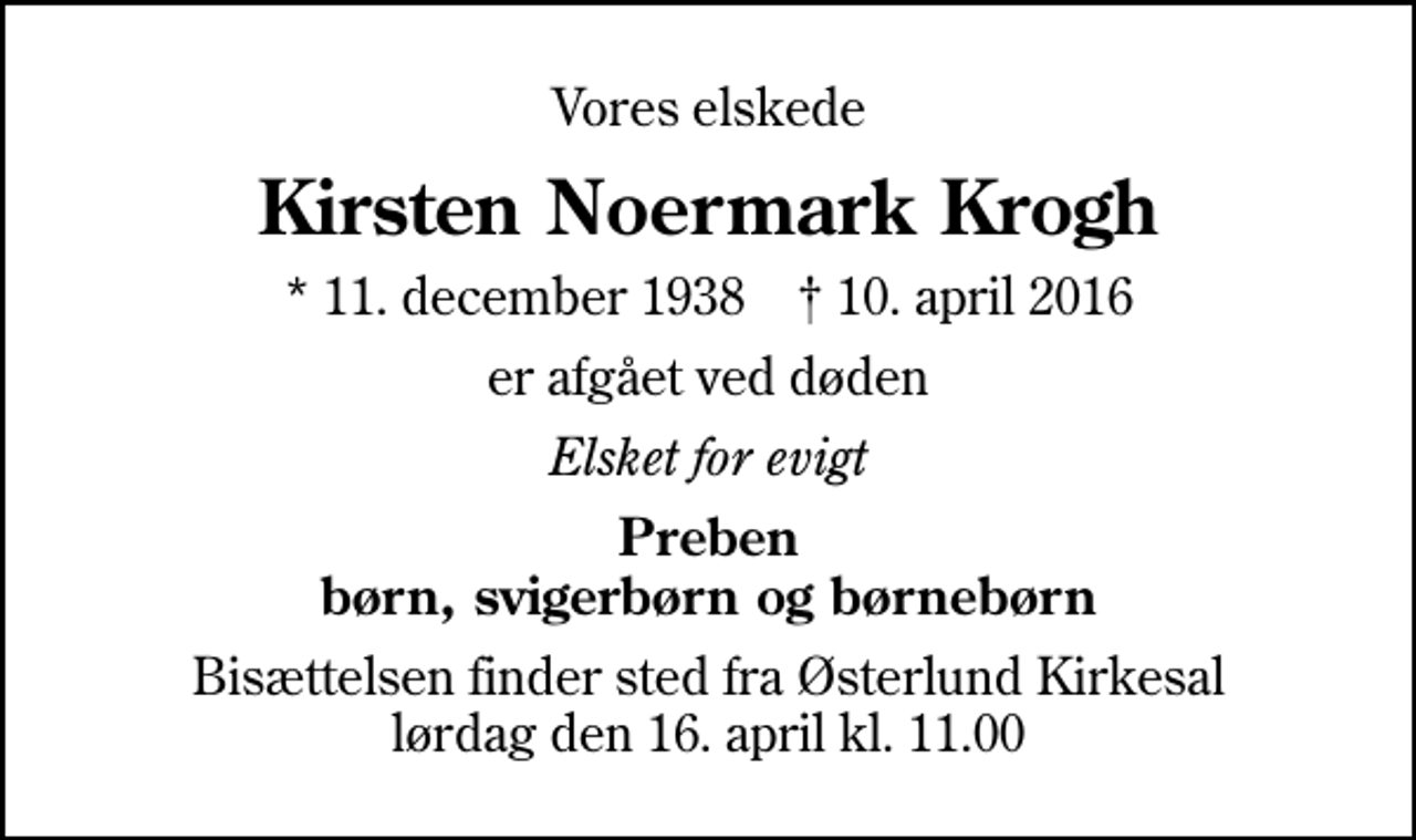 <p>Vores elskede<br />Kirsten Noermark Krogh<br />* 11. december 1938 ✝ 10. april 2016<br />er afgået ved døden<br />Elsket for evigt<br />Preben børn, svigerbørn og børnebørn<br />Bisættelsen finder sted fra Østerlund Kirkesal lørdag den 16. april kl. 11.00</p>