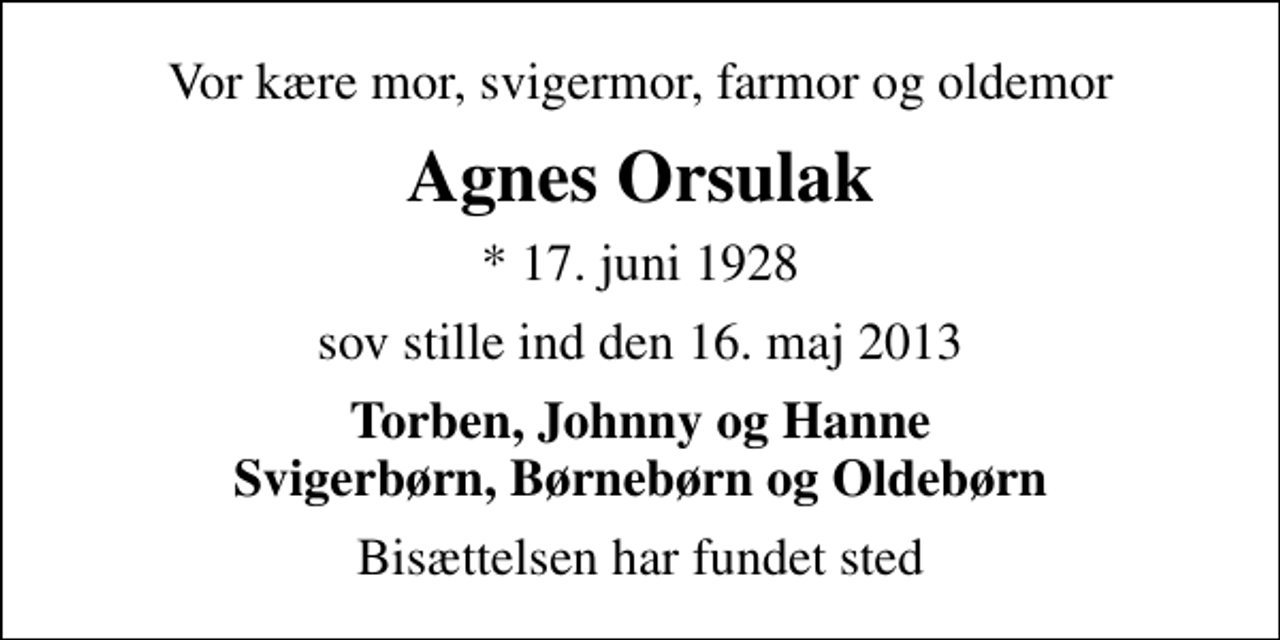 <p>Vor kære mor, svigermor, farmor og oldemor<br />Agnes Orsulak<br />* 17. juni 1928<br />sov stille ind den 16. maj 2013<br />Torben, Johnny og Hanne Svigerbørn, Børnebørn og Oldebørn<br />Bisættelsen har fundet sted</p>