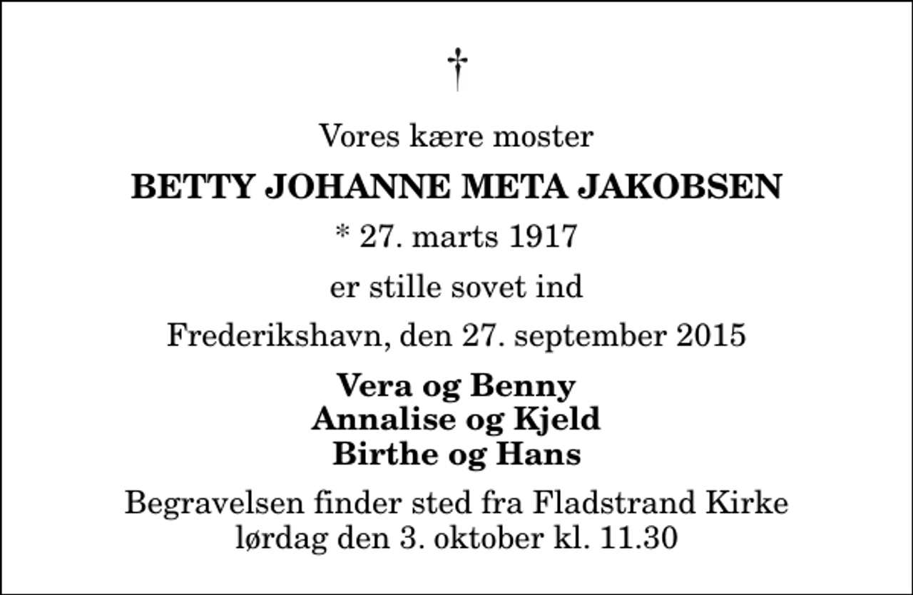 <p>Vores kære moster<br />Betty Johanne Meta Jakobsen<br />* 27. marts 1917<br />er stille sovet ind<br />Frederikshavn, den 27. september 2015<br />Vera og Benny Annalise og Kjeld Birthe og Hans<br />Begravelsen finder sted fra Fladstrand Kirke lørdag den 3. oktober kl. 11.30</p>