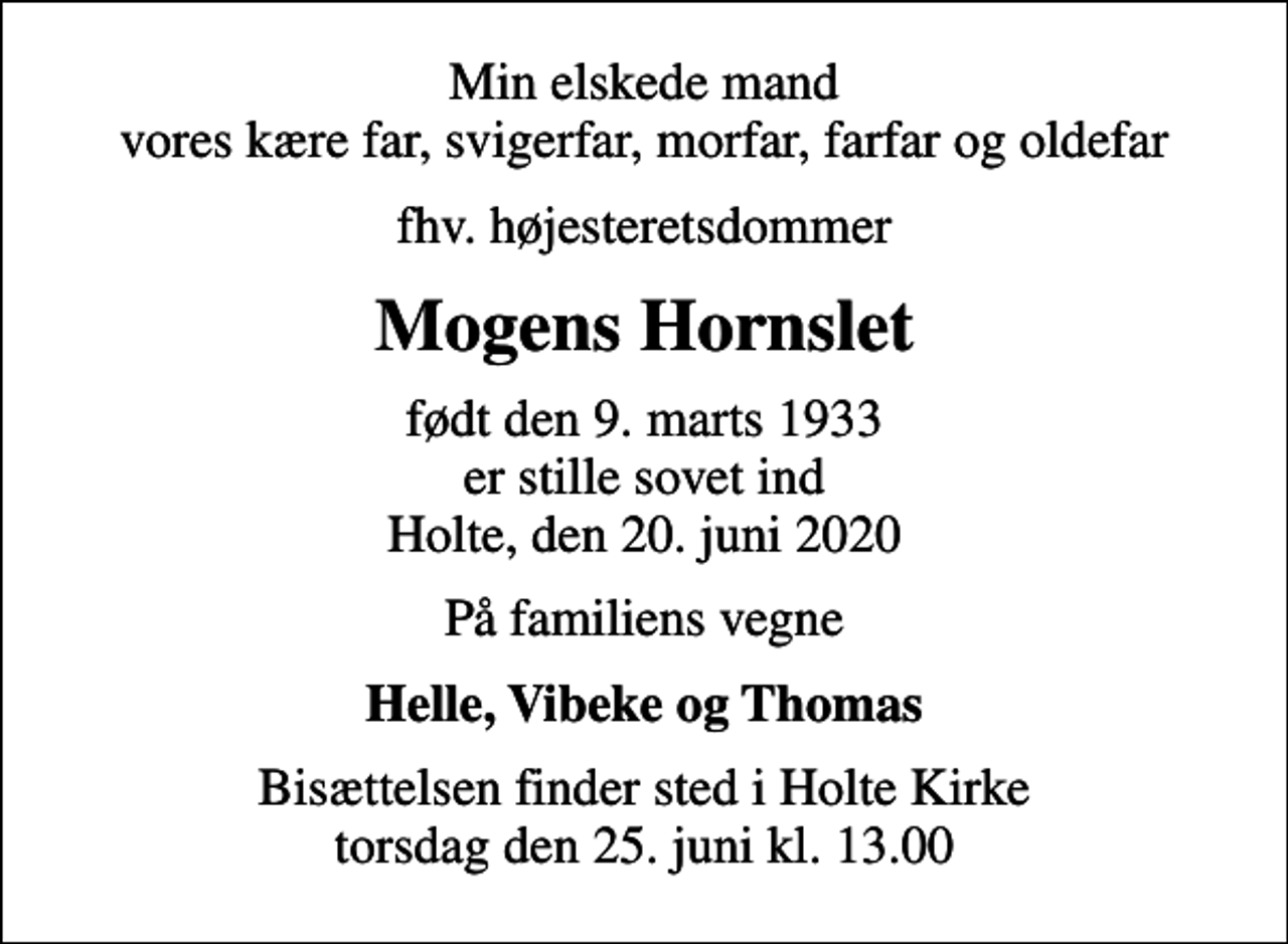 <p>Min elskede mand vores kære far, svigerfar, morfar, farfar og oldefar<br />fhv. højesteretsdommer<br />Mogens Hornslet<br />født den 9. marts 1933 er stille sovet ind Holte, den 20. juni 2020<br />På familiens vegne<br />Helle, Vibeke og Thomas<br />Bisættelsen finder sted i Holte Kirke torsdag den 25. juni kl. 13.00</p>