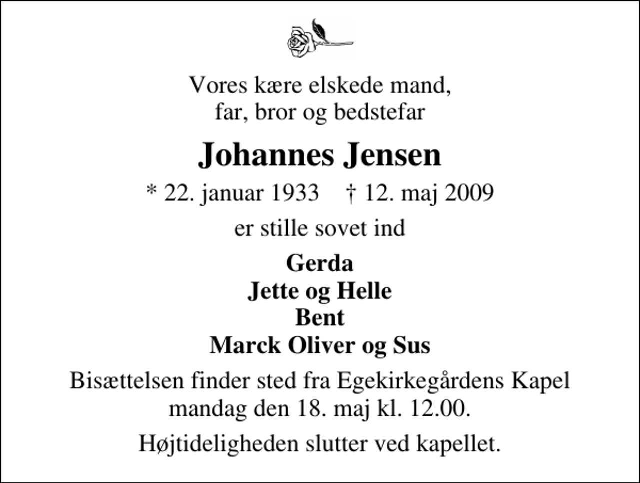 <p>Vores kære elskede mand, far, bror og bedstefar<br />Johannes Jensen<br />* 22. januar 1933 ✝ 12. maj 2009<br />er stille sovet ind<br />Gerda Jette og Helle Bent Marck Oliver og Sus<br />Bisættelsen finder sted fra Egekirkegårdens Kapel mandag den 18. maj kl. 12.00 Højtideligheden slutter ved kapellet.</p>