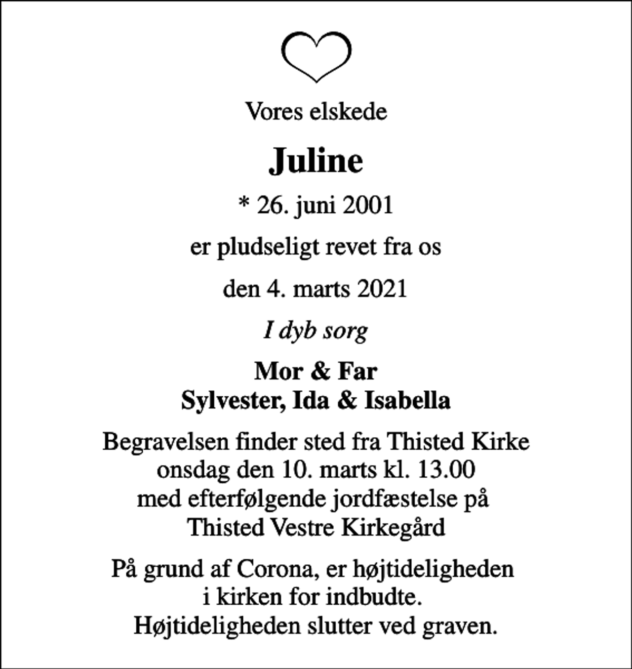 <p>Vores elskede<br />Juline<br />* 26. juni 2001<br />er pludseligt revet fra os<br />den 4. marts 2021<br />I dyb sorg<br />Mor &amp; Far Sylvester, Ida &amp; Isabella<br />Begravelsen finder sted fra Thisted Kirke onsdag den 10. marts kl. 13.00 med efterfølgende jordfæstelse på Thisted Vestre Kirkegård<br />På grund af Corona, er højtideligheden i kirken for indbudte. Højtideligheden slutter ved graven.</p>