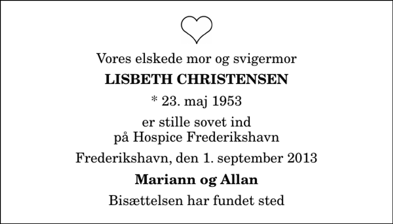 <p>Vores elskede mor og svigermor<br />Lisbeth Christensen<br />* 23. maj 1953<br />er stille sovet ind på Hospice Frederikshavn<br />Frederikshavn, den 1. september 2013<br />Mariann og Allan<br />Bisættelsen har fundet sted</p>