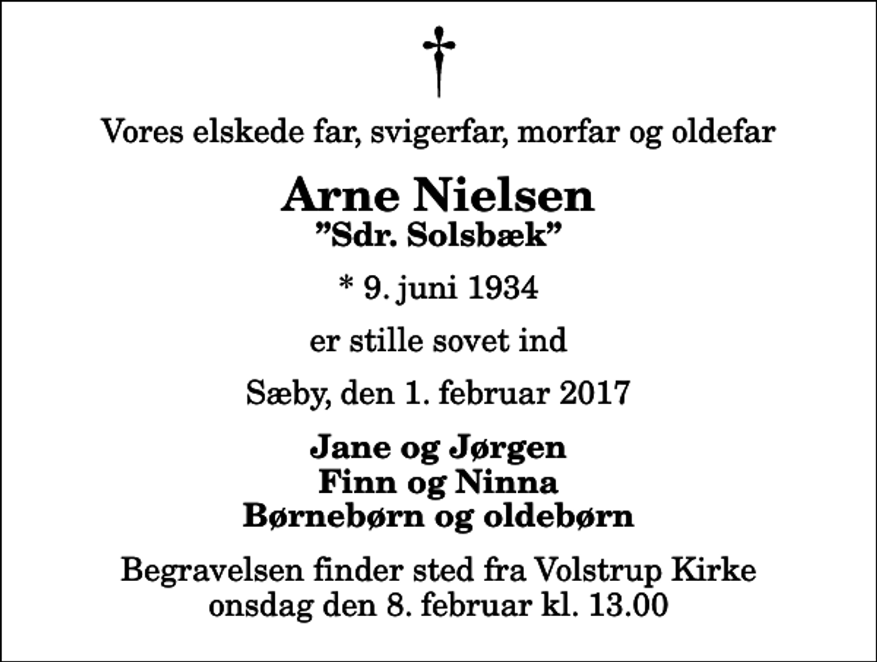 <p>Vores elskede far, svigerfar, morfar og oldefar<br />Arne Nielsen<br />Sdr. Solsbæk<br />* 9. juni 1934<br />er stille sovet ind<br />Sæby, den 1. februar 2017<br />Jane og Jørgen Finn og Ninna Børnebørn og oldebørn<br />Begravelsen finder sted fra Volstrup Kirke onsdag den 8. februar kl. 13.00</p>
