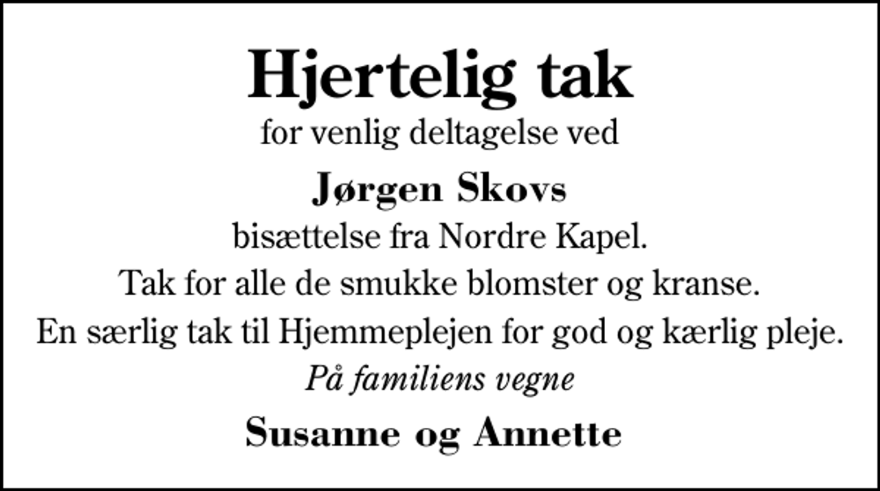 <p>Hjertelig tak<br />for venlig deltagelse ved<br />Jørgen Skovs<br />bisættelse fra Nordre Kapel.<br />Tak for alle de smukke blomster og kranse.<br />En særlig tak til Hjemmeplejen for god og kærlig pleje.<br />På familiens vegne<br />Susanne og Annette</p>