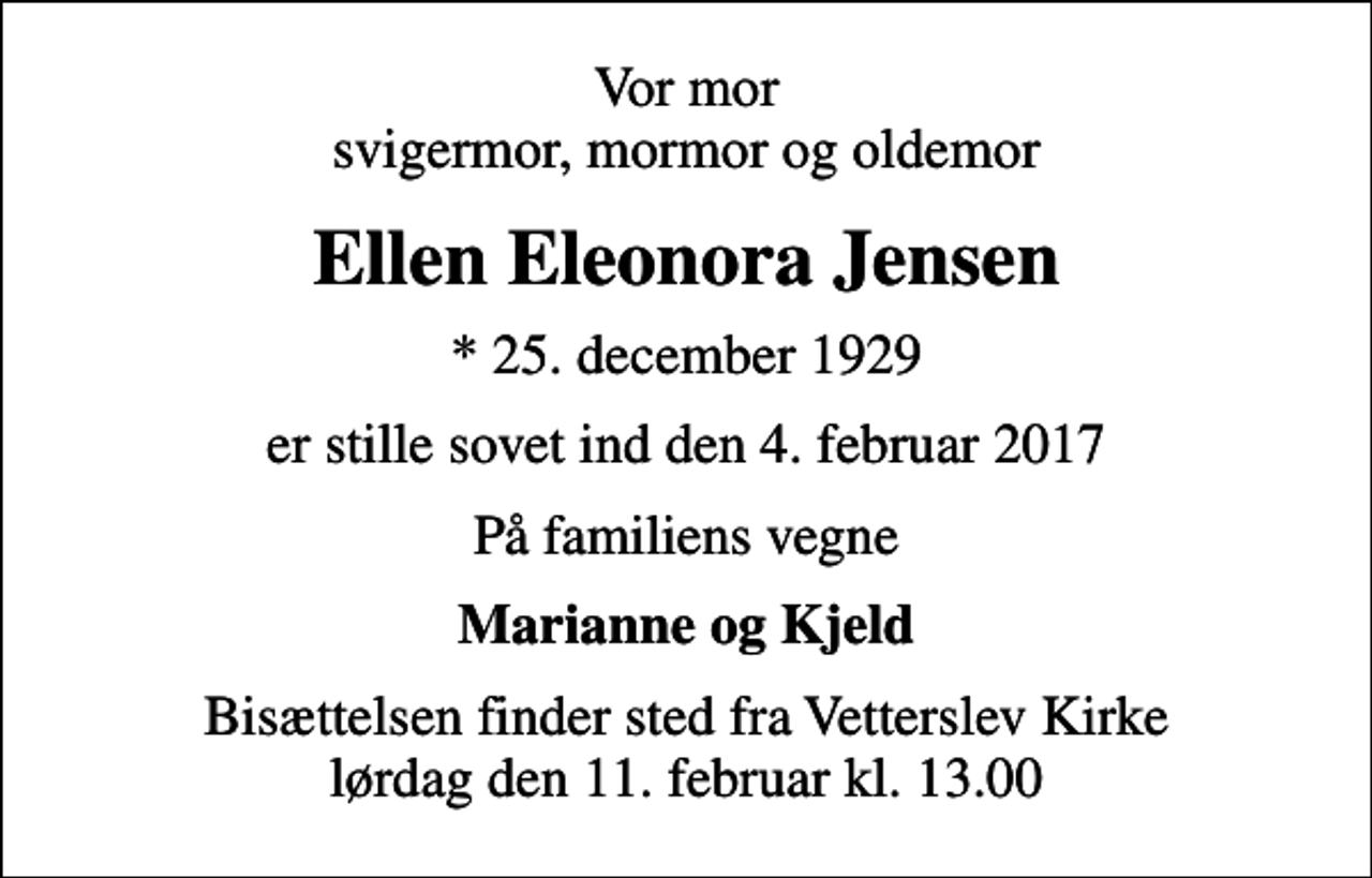 <p>Vor mor svigermor, mormor og oldemor<br />Ellen Eleonora Jensen<br />* 25. december 1929<br />er stille sovet ind den 4. februar 2017<br />På familiens vegne<br />Marianne og Kjeld<br />Bisættelsen finder sted fra Vetterslev Kirke lørdag den 11. februar kl. 13.00</p>