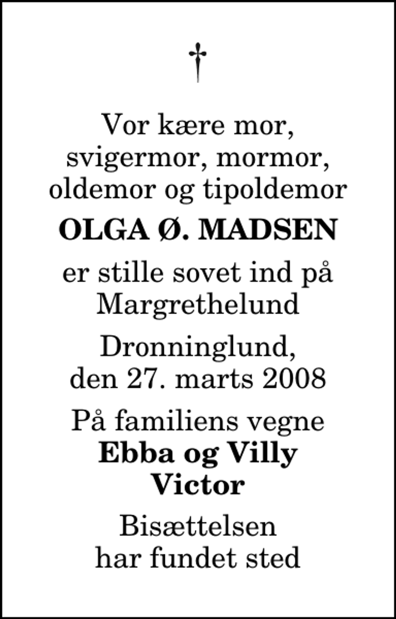 <p>Vor kære mor, svigermor, mormor, oldemor og tipoldemor<br />Olga Ø. Madsen<br />er stille sovet ind på Margrethelund<br />Dronninglund, den 27. marts 2008<br />På familiens vegne<br />Ebba og Villy Victor<br />Bisættelsen har fundet sted</p>