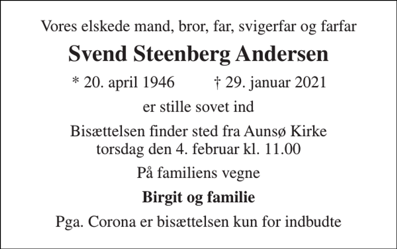 <p>Vores elskede mand, bror, far, svigerfar og farfar<br />Svend Steenberg Andersen<br />*​ 20. april 1946<br />✝​ 29. januar 2021​<br />er stille sovet ind<br />Bisættelsen​ finder sted fra Aunsø Kirke​ torsdag den 4. februar​ kl. 11.00<br />På familiens vegne<br />Birgit og familie<br />Pga. Corona er bisættelsen kun for indbudte</p>