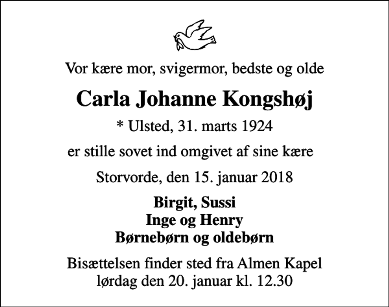 <p>Vor kære mor, svigermor, bedste og olde<br />Carla Johanne Kongshøj<br />* Ulsted, 31. marts 1924<br />er stille sovet ind omgivet af sine kære<br />Storvorde, den 15. januar 2018<br />Birgit, Sussi Inge og Henry Børnebørn og oldebørn<br />Bisættelsen finder sted fra Almen Kapel lørdag den 20. januar kl. 12.30</p>