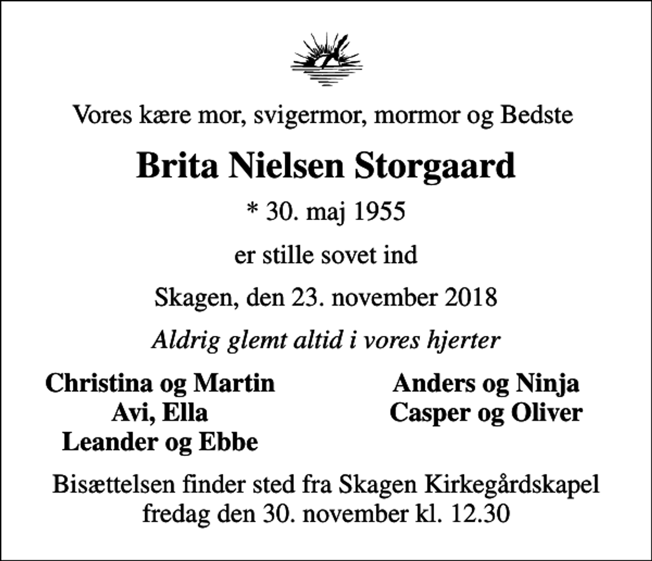<p>Vores kære mor, svigermor, mormor og Bedste<br />Brita Nielsen Storgaard<br />* 30. maj 1955<br />er stille sovet ind<br />Skagen, den 23. november 2018<br />Aldrig glemt altid i vores hjerter<br />Christina og Martin<br />Anders og Ninja<br />Avi, Ella<br />Casper og Oliver<br />Leander og Ebbe<br />Bisættelsen finder sted fra Skagen Kirkegårdskapel fredag den 30. november kl. 12.30</p>