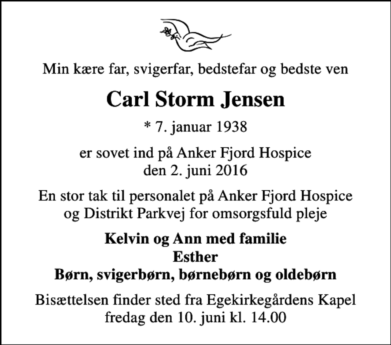 <p>Min kære far, svigerfar, bedstefar og bedste ven<br />Carl Storm Jensen<br />* 7. januar 1938<br />er sovet ind på Anker Fjord Hospice den 2. juni 2016<br />En stor tak til personalet på Anker Fjord Hospice og Distrikt Parkvej for omsorgsfuld pleje<br />Kelvin og Ann med familie Esther Børn, svigerbørn, børnebørn og oldebørn<br />Bisættelsen finder sted fra Egekapellet, Holstebro Sogn, Holstebro Kommune fredag den 10. juni kl. 14.00</p>