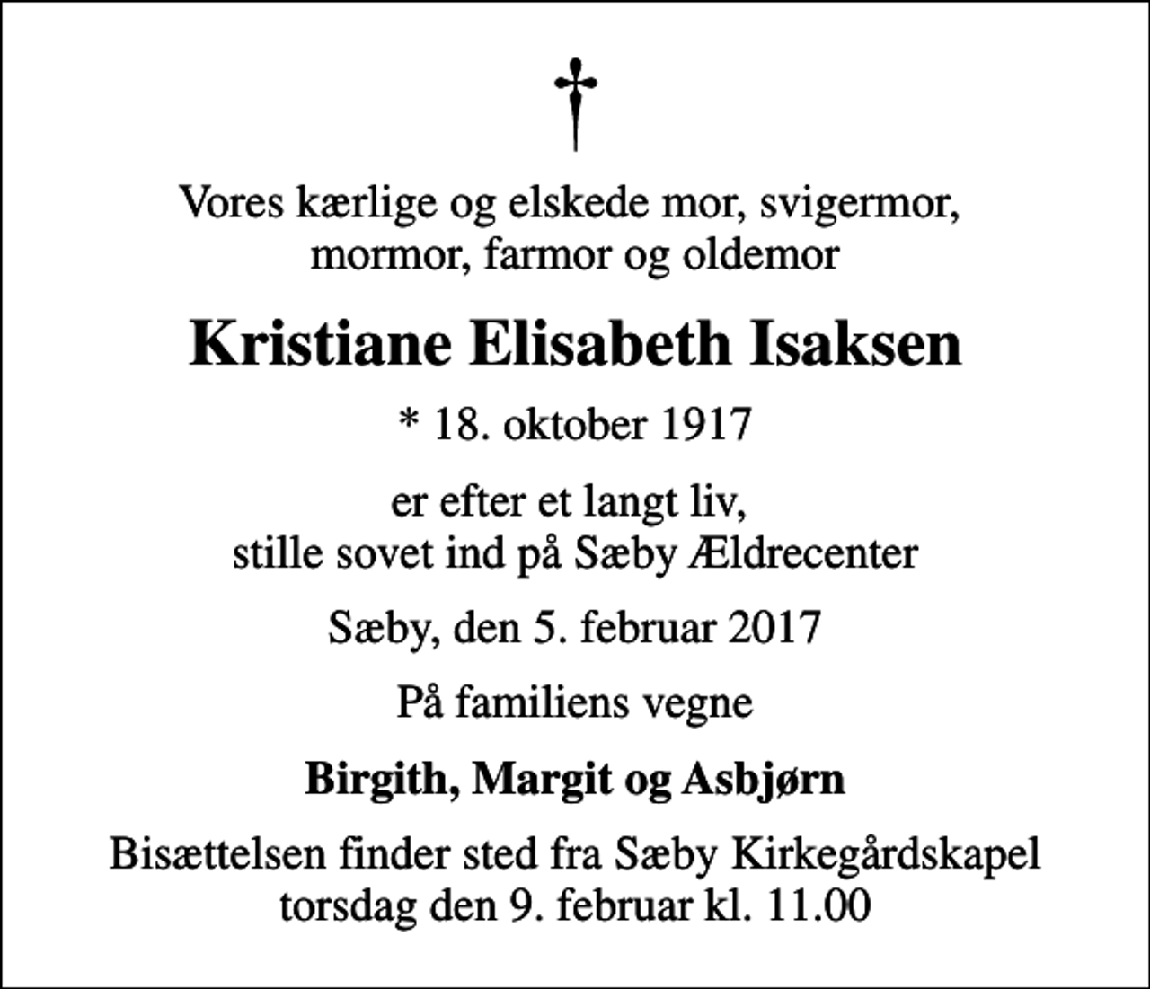 <p>Vores kærlige og elskede mor, svigermor, mormor, farmor og oldemor<br />Kristiane Elisabeth Isaksen<br />* 18. oktober 1917<br />er efter et langt liv, stille sovet ind på Sæby Ældrecenter<br />Sæby, den 5. februar 2017<br />På familiens vegne<br />Birgith, Margit og Asbjørn<br />Bisættelsen finder sted fra Sæby Kirkegårdskapel torsdag den 9. februar kl. 11.00</p>