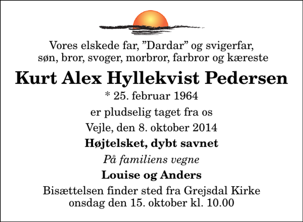 <p>Vores elskede far, Dardar og svigerfar, søn, bror, svoger, morbror, farbror og kæreste<br />Kurt Alex Hyllekvist Pedersen<br />* 25. februar 1964<br />er pludselig taget fra os<br />Vejle, den 8. oktober 2014<br />Højtelsket, dybt savnet<br />På familiens vegne<br />Louise og Anders<br />Bisættelsen finder sted fra Grejsdal Kirke onsdag den 15. oktober kl. 10.00</p>