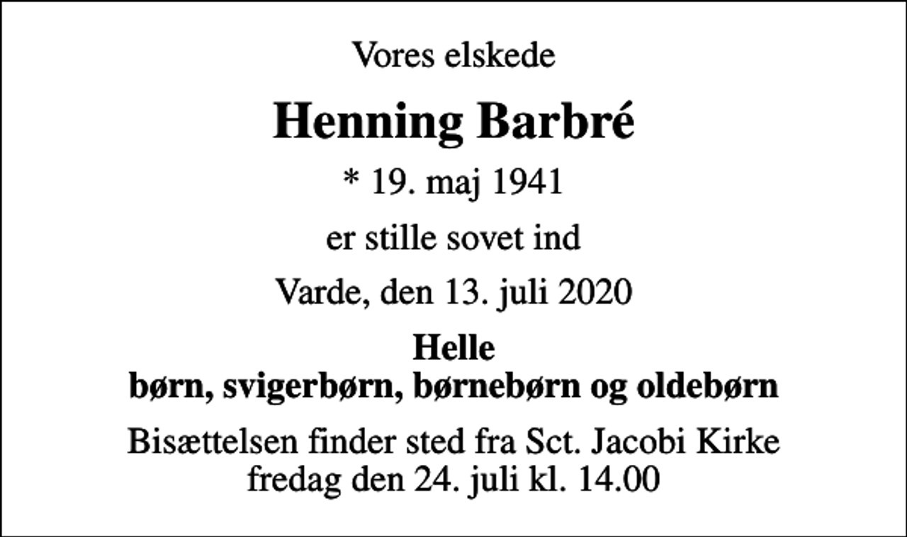 <p>Vores elskede<br />Henning Barbré<br />* 19. maj 1941<br />er stille sovet ind<br />Varde, den 13. juli 2020<br />Helle børn, svigerbørn, børnebørn og oldebørn<br />Bisættelsen finder sted fra Sct. Jacobi Kirke fredag den 24. juli kl. 14.00</p>