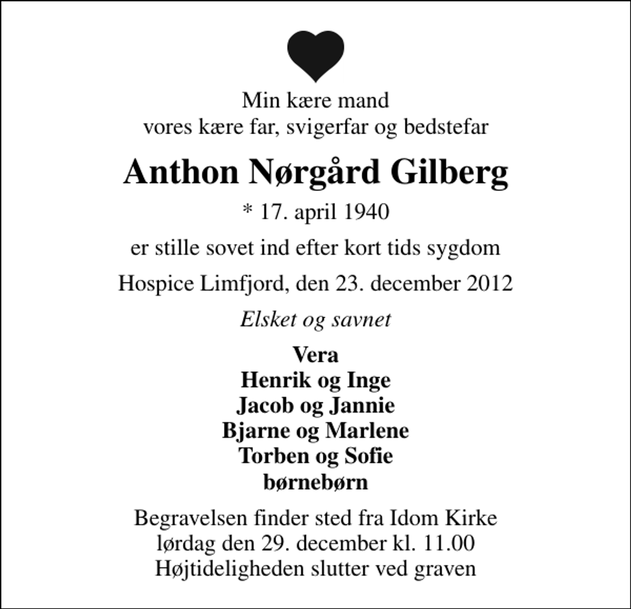 <p>Min kære mand vores kære far, svigerfar og bedstefar<br />Anthon Nørgård Gilberg<br />* 17. april 1940<br />er stille sovet ind efter kort tids sygdom<br />Hospice Limfjord, den 23. december 2012<br />Elsket og savnet<br />Vera Henrik og Inge Jacob og Jannie Bjarne og Marlene Torben og Sofie børnebørn<br />Begravelsen finder sted fra Idom Kirke lørdag den 29. december kl. 11.00 Højtideligheden slutter ved graven</p>