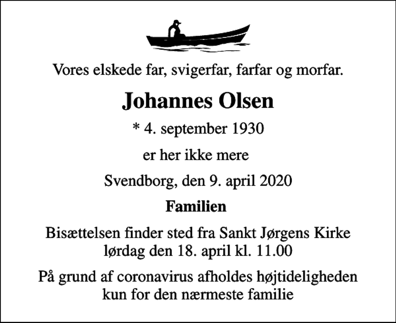 <p>Vores elskede far, svigerfar, farfar og morfar.<br />Johannes Olsen<br />* 4. september 1930<br />er her ikke mere<br />Svendborg, den 9. april 2020<br />Familien<br />Bisættelsen finder sted fra Sankt Jørgens Kirke lørdag den 18. april kl. 11.00<br />På grund af coronavirus afholdes højtideligheden kun for den nærmeste familie</p>