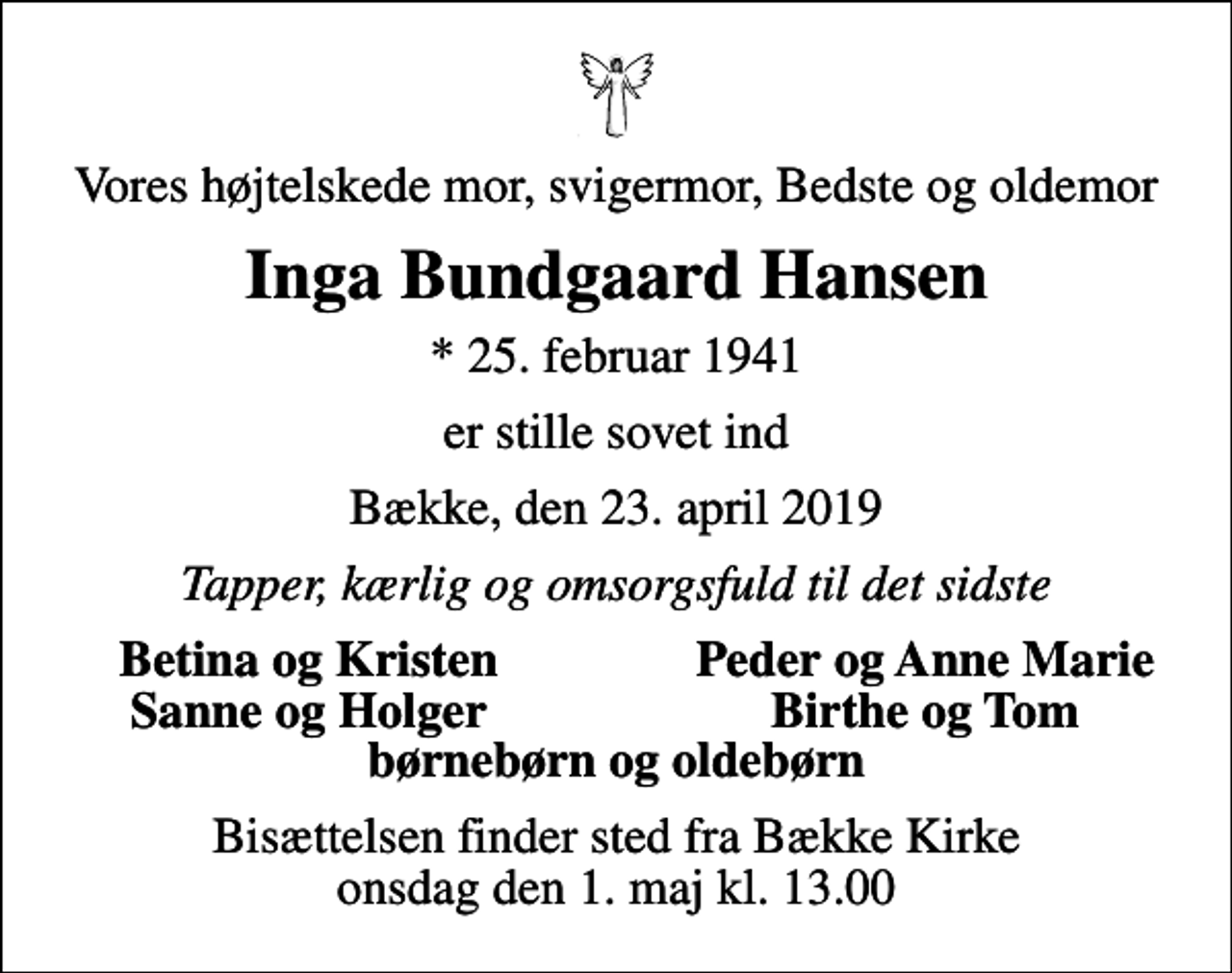 <p>Vores højtelskede mor, svigermor, Bedste og oldemor<br />Inga Bundgaard Hansen<br />* 25. februar 1941<br />er stille sovet ind<br />Bække, den 23. april 2019<br />Tapper, kærlig og omsorgsfuld til det sidste<br />Betina og Kristen<br />Peder og Anne Marie<br />Sanne og Holger<br />Birthe og Tom<br />Bisættelsen finder sted fra Bække Kirke onsdag den 1. maj kl. 13.00</p>