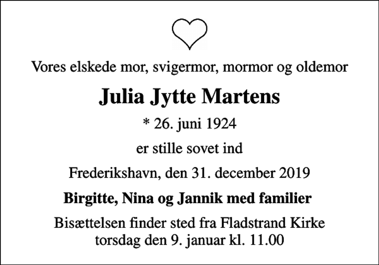 <p>Vores elskede mor, svigermor, mormor og oldemor<br />Julia Jytte Martens<br />* 26. juni 1924<br />er stille sovet ind<br />Frederikshavn, den 31. december 2019<br />Birgitte, Nina og Jannik med familier<br />Bisættelsen finder sted fra Fladstrand Kirke torsdag den 9. januar kl. 11.00</p>