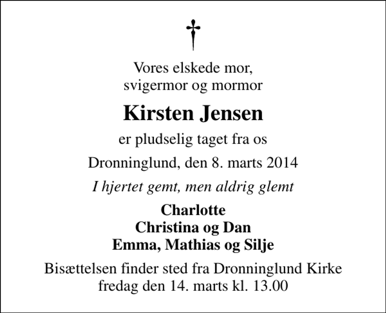 <p>Vores elskede mor, svigermor og mormor<br />Kirsten Jensen<br />er pludselig taget fra os<br />Dronninglund, den 8. marts 2014<br />I hjertet gemt, men aldrig glemt<br />Charlotte Christina og Dan Emma, Mathias og Silje<br />Bisættelsen finder sted fra Dronninglund Kirke fredag den 14. marts kl. 13.00</p>