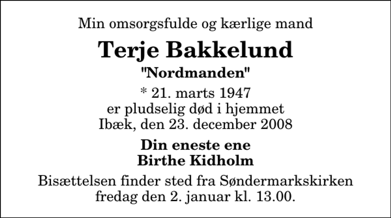 <p>Min omsorgsfulde og kærlige mand<br />Terje Bakkelund<br />"Nordmanden"<br />* 21. marts 1947 er pludselig død i hjemmet Ibæk, den 23. december 2008<br />Din eneste ene Birthe Kidholm<br />Bisættelsen finder sted fra Søndermarkskirken fredag den 2. januar kl. 13.00</p>