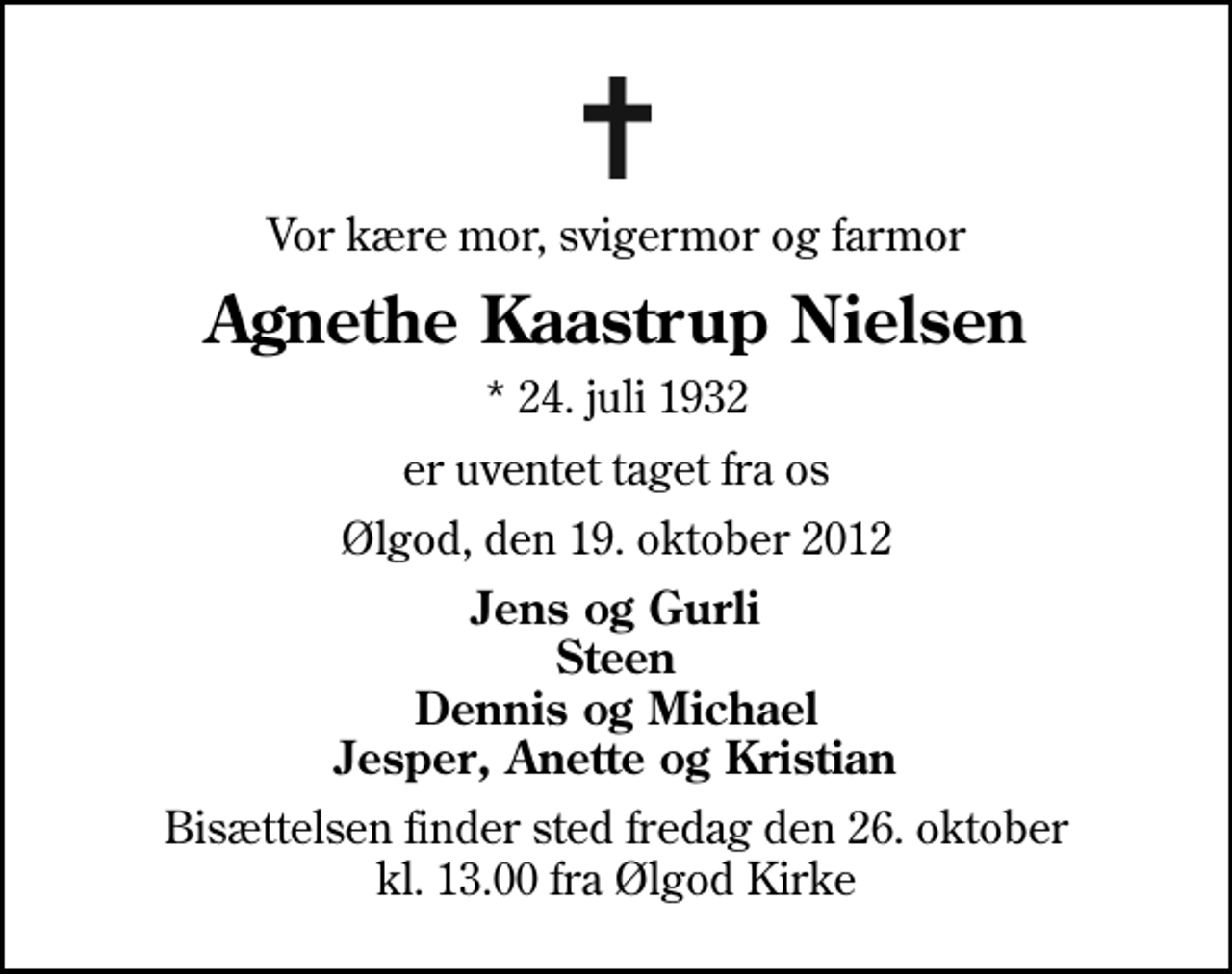 <p>Vor kære mor, svigermor og farmor<br />Agnethe Kaastrup Nielsen<br />* 24. juli 1932<br />er uventet taget fra os<br />Ølgod, den 19. oktober 2012<br />Jens og Gurli Steen Dennis og Michael Jesper, Anette og Kristian<br />Bisættelsen finder sted fredag den 26. oktober kl. 13.00 fra Ølgod Kirke</p>