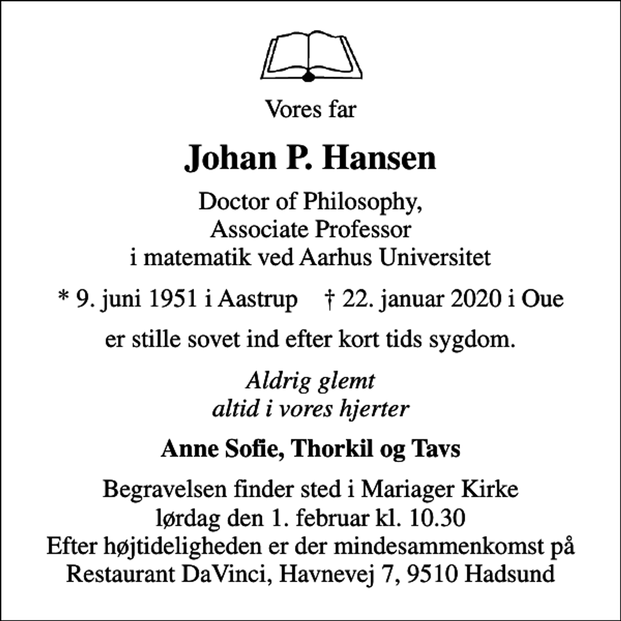 <p>Vores far<br />Johan P. Hansen<br />Doctor of Philosophy, Associate Professor i matematik ved Aarhus Universitet<br />* 9. juni 1951 i Aastrup ✝ 22. januar 2020 i Oue<br />er stille sovet ind efter kort tids sygdom.<br />Aldrig glemt altid i vores hjerter<br />Anne Sofie, Thorkil og Tavs<br />Begravelsen finder sted i Mariager Kirke lørdag den 1. februar kl. 10.30 Efter højtideligheden er der mindesammenkomst på Restaurant DaVinci, Havnevej 7, 9510 Hadsund</p>