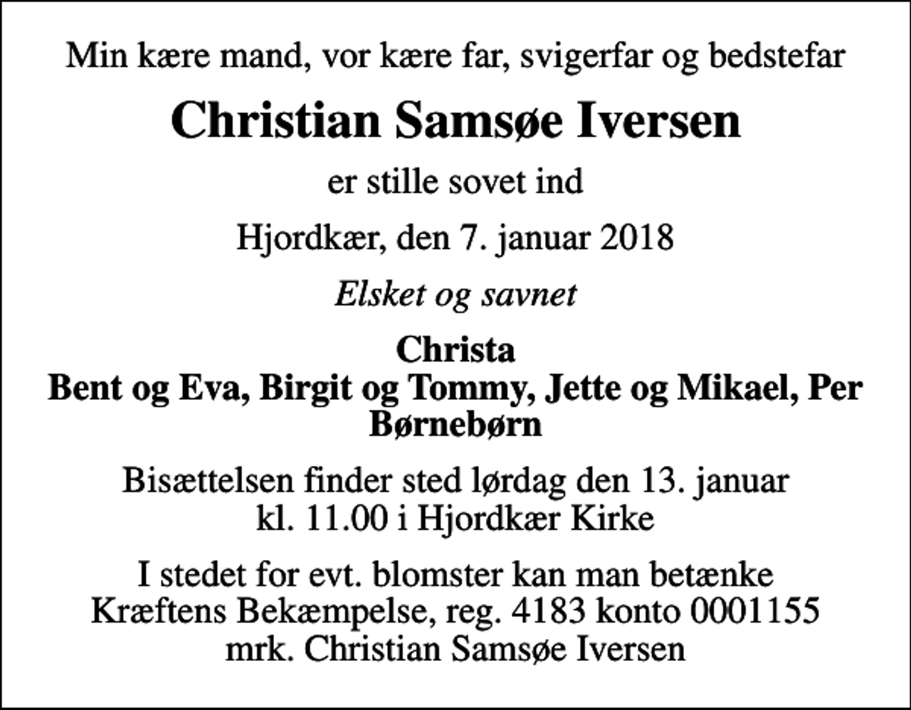 <p>Min kære mand, vor kære far, svigerfar og bedstefar<br />Christian Samsøe Iversen<br />er stille sovet ind<br />Hjordkær, den 7. januar 2018<br />Elsket og savnet<br />Christa Bent og Eva, Birgit og Tommy, Jette og Mikael, Per Børnebørn<br />Bisættelsen finder sted lørdag den 13. januar kl. 11.00 i Hjordkær Kirke<br />I stedet for evt. blomster kan man betænke<br />Kræftens Bekæmpelse reg.4183konto0001155mrk. Christian Samsøe<br />Iversen</p>