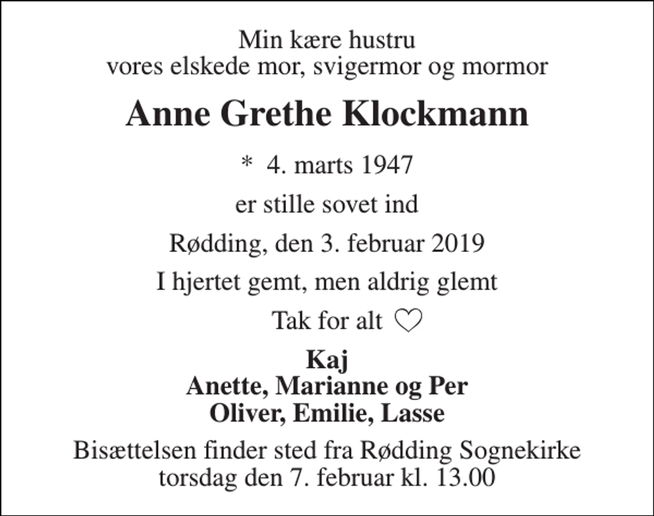 <p>Min kære hustru vores elskede mor, svigermor og mormor<br />Anne Grethe Klockmann<br />*​ 4. marts 1947<br />er stille sovet ind<br />Rødding, den 3. februar 2019<br />I hjertet gemt, men aldrig glemt<br />Tak for alt<br />Kaj Anette, Marianne og Per Oliver, Emilie, Lasse<br />Bisættelsen finder sted fra Rødding Sognekirke torsdag den 7. februar kl. 13.00</p>
