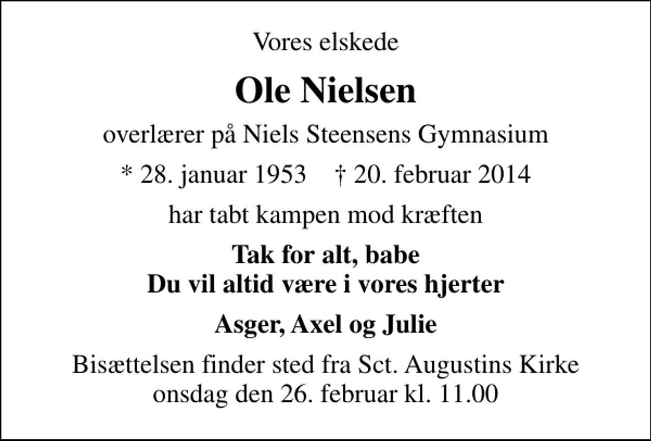 <p>Vores elskede<br />Ole Nielsen<br />overlærer på Niels Steensens Gymnasium<br />* 28. januar 1953 ✝ 20. februar 2014<br />har tabt kampen mod kræften<br />Tak for alt, babe Du vil altid være i vores hjerter<br />Asger, Axel og Julie<br />Bisættelsen finder sted fra Sct. Augustins Kirke onsdag den 26. februar kl. 11.00</p>