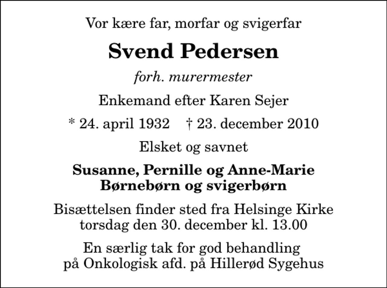 <p>Vor kære far, morfar og svigerfar<br />Svend Pedersen<br />forh. murermester<br />Enkemand efter Karen Sejer<br />* 24. april 1932 ✝ 23. december 2010<br />Elsket og savnet<br />Susanne, Pernille og Anne-Marie Børnebørn og svigerbørn<br />Bisættelsen finder sted fra Helsinge Kirke torsdag den 30. december kl. 13.00<br />En særlig tak for god behandling på Onkologisk afd. på Hillerød Sygehus</p>