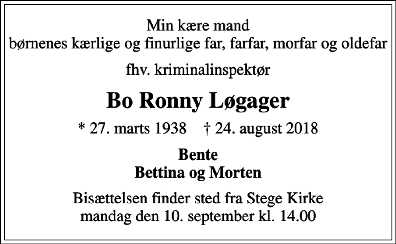 <p>Min kære mand børnenes kærlige og finurlige far, farfar, morfar og oldefar<br />fhv. kriminalinspektør<br />Bo Ronny Løgager<br />* 27. marts 1938 ✝ 24. august 2018<br />Bente Bettina og Morten<br />Bisættelsen finder sted fra Stege Kirke mandag den 10. september kl. 14.00</p>