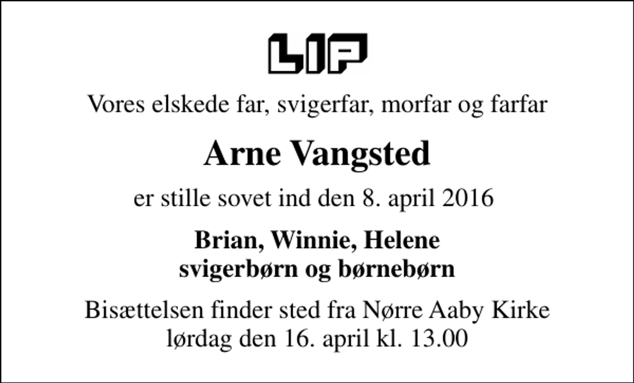 <p>Vores elskede far, svigerfar, morfar og farfar<br />Arne Vangsted<br />er stille sovet ind den 8. april 2016<br />Brian, Winnie, Helene svigerbørn og børnebørn<br />Bisættelsen finder sted fra Nørre Aaby Kirke lørdag den 16. april kl. 13.00</p>